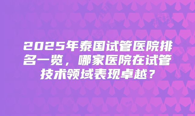 2025年泰国试管医院排名一览，哪家医院在试管技术领域表现卓越？