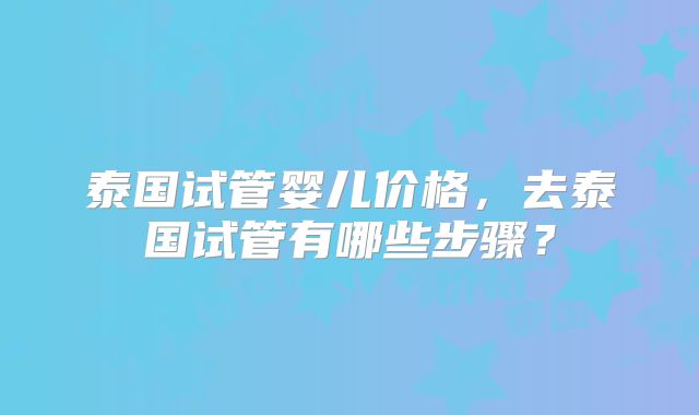 泰国试管婴儿价格，去泰国试管有哪些步骤？
