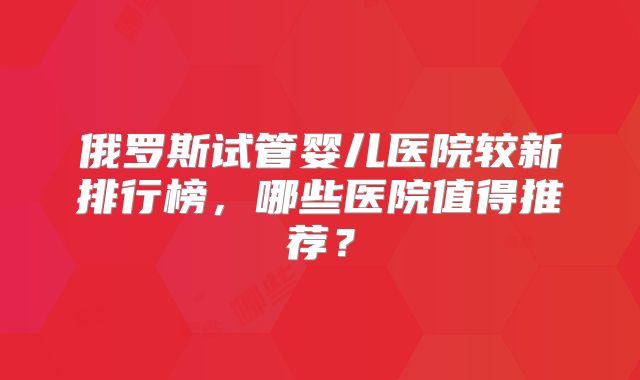 俄罗斯试管婴儿医院较新排行榜,哪些医院值得推荐?