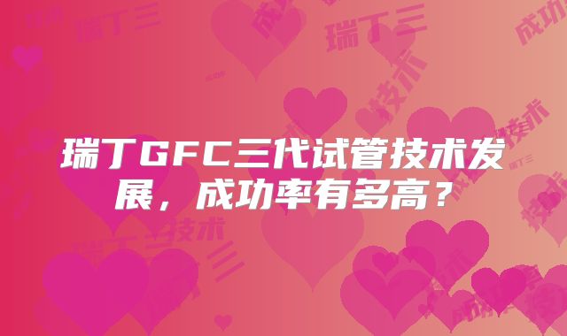 瑞丁GFC三代试管技术发展，成功率有多高？