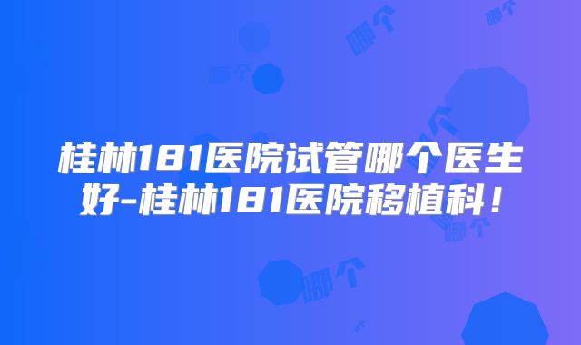 桂林181医院试管哪个医生好-桂林181医院移植科！