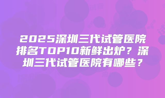 2025深圳三代试管医院排名TOP10新鲜出炉？深圳三代试管医院有哪些？