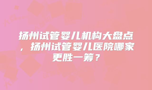 扬州试管婴儿机构大盘点,扬州试管婴儿医院哪家更胜一筹?