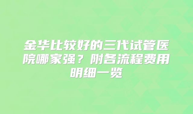 金华比较好的三代试管医院哪家强？附各流程费用明细一览