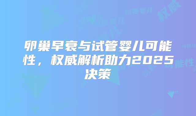 卵巢早衰与试管婴儿可能性，权威解析助力2025决策