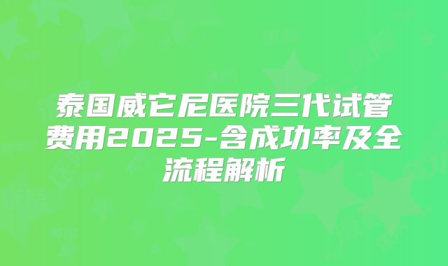 泰国威它尼医院三代试管费用2025-含成功率及全流程解析