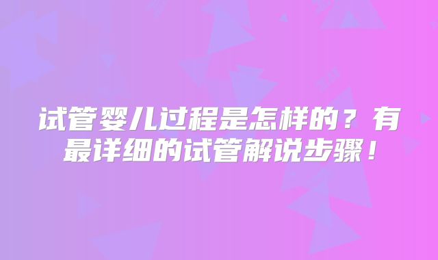 试管婴儿过程是怎样的？有最详细的试管解说步骤！