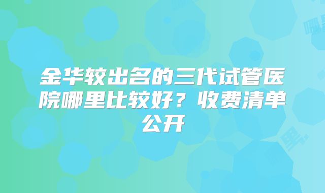 金华较出名的三代试管医院哪里比较好？收费清单公开