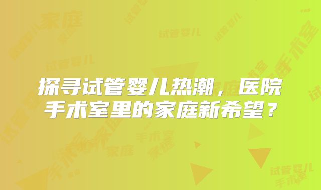 探寻试管婴儿热潮，医院手术室里的家庭新希望？