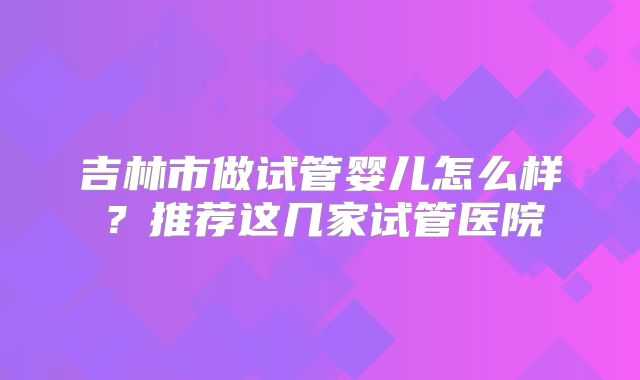 吉林市做试管婴儿怎么样？推荐这几家试管医院