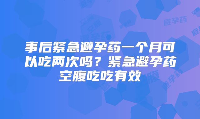 事后紧急避孕药一个月可以吃两次吗?紧急避孕药空腹吃吃有效