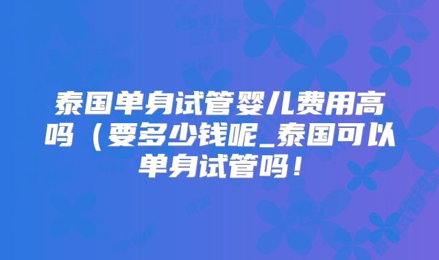 泰国单身试管婴儿费用高吗（要多少钱呢_泰国可以单身试管吗！