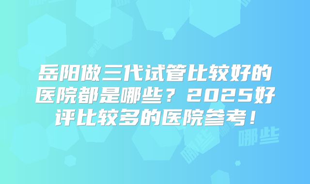 岳阳做三代试管比较好的医院都是哪些？2025好评比较多的医院参考！