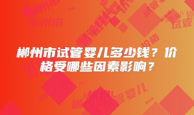 郴州市试管婴儿多少钱?价格受哪些因素影响?