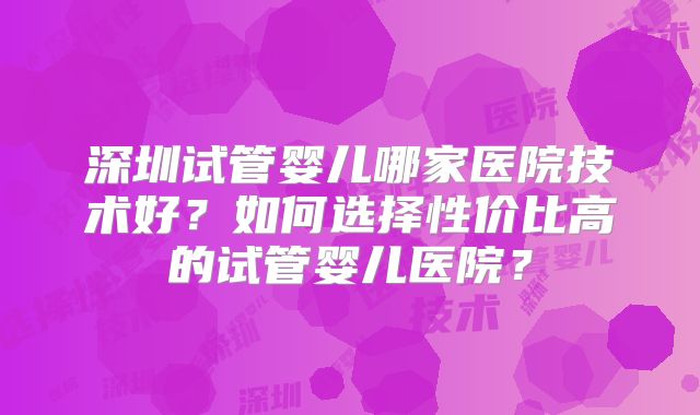 深圳试管婴儿哪家医院技术好？如何选择性价比高的试管婴儿医院？