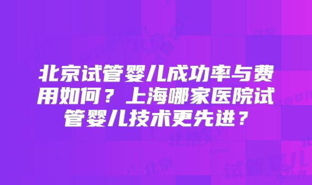 北京试管婴儿成功率与费用如何？上海哪家医院试管婴儿技术更先进？