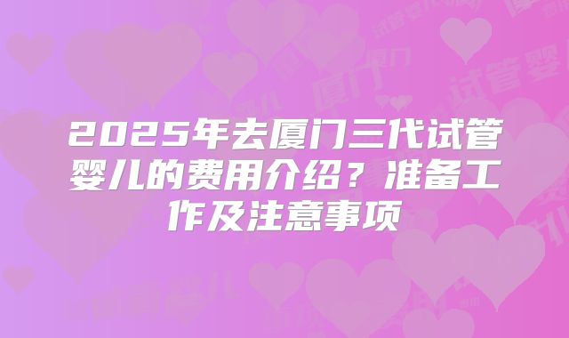 2025年去厦门三代试管婴儿的费用介绍？准备工作及注意事项