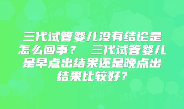 三代试管婴儿没有结论是怎么回事？ 三代试管婴儿是早点出结果还是晚点出结果比较好？