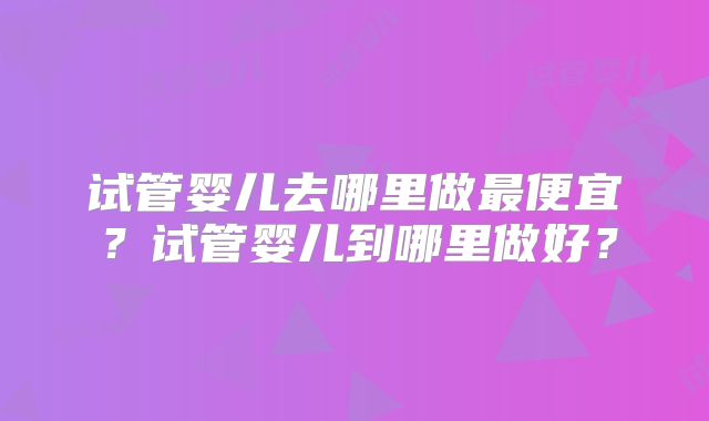 试管婴儿去哪里做最便宜?试管婴儿到哪里做好?