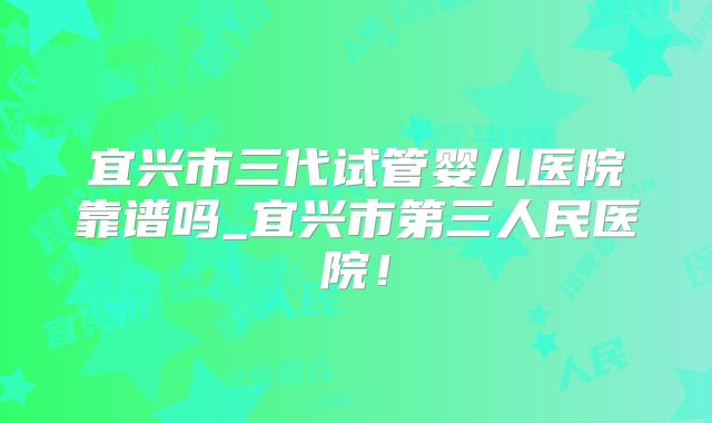 宜兴市三代试管婴儿医院靠谱吗_宜兴市第三人民医院！