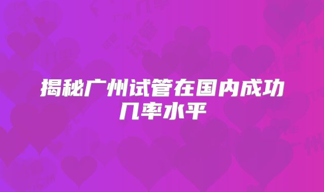 揭秘广州试管在国内成功几率水平