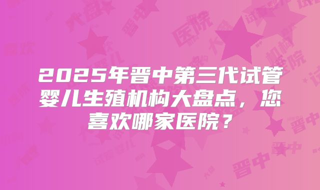 2025年晋中第三代试管婴儿生殖机构大盘点，您喜欢哪家医院？