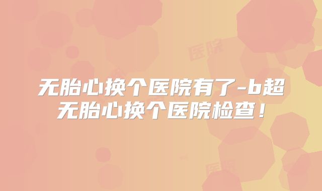 无胎心换个医院有了-b超无胎心换个医院检查!