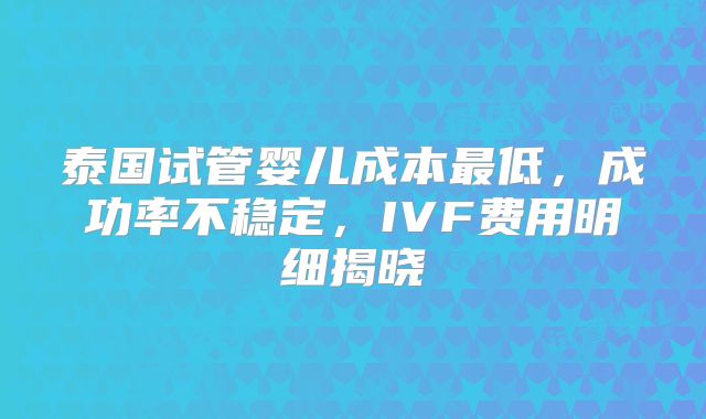 泰国试管婴儿成本最低，成功率不稳定，IVF费用明细揭晓
