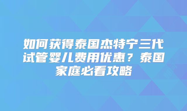 如何获得泰国杰特宁三代试管婴儿费用优惠?泰国家庭必看攻略