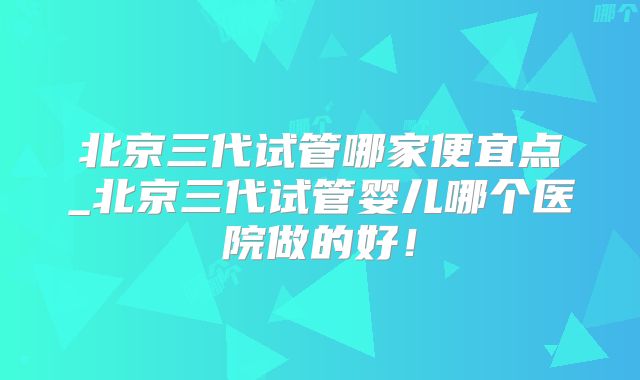 北京三代试管哪家便宜点_北京三代试管婴儿哪个医院做的好!