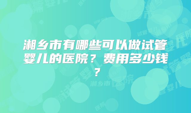 湘乡市有哪些可以做试管婴儿的医院？费用多少钱？