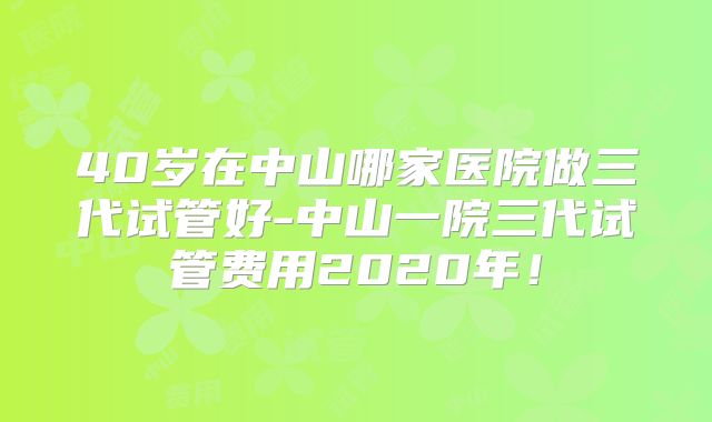40岁在中山哪家医院做三代试管好-中山一院三代试管费用2020年!
