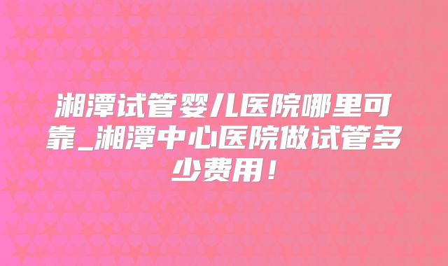 湘潭试管婴儿医院哪里可靠_湘潭中心医院做试管多少费用！
