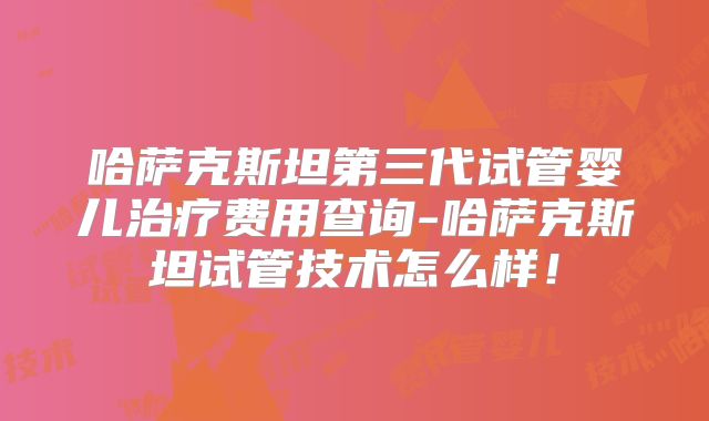 哈萨克斯坦第三代试管婴儿治疗费用查询-哈萨克斯坦试管技术怎么样！