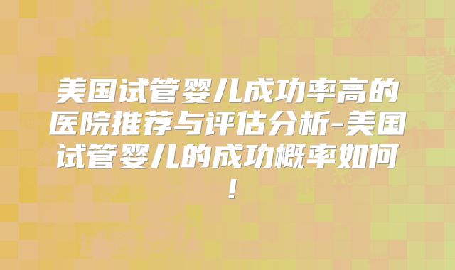 美国试管婴儿成功率高的医院推荐与评估分析-美国试管婴儿的成功概率如何！