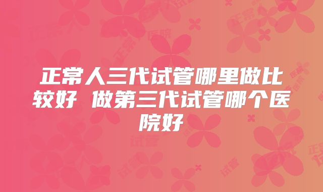 正常人三代试管哪里做比较好 做第三代试管哪个医院好