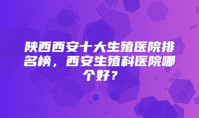 陕西西安十大生殖医院排名榜,西安生殖科医院哪个好?