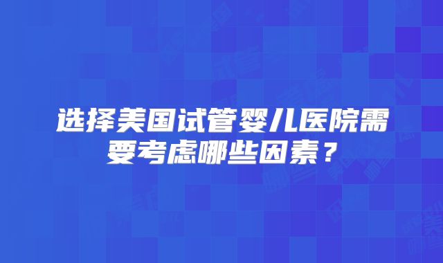 选择美国试管婴儿医院需要考虑哪些因素?