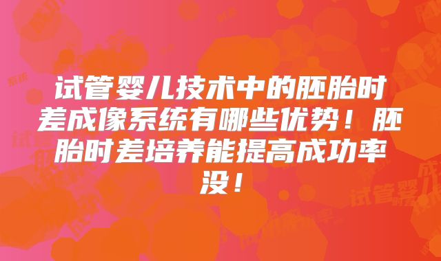 试管婴儿技术中的胚胎时差成像系统有哪些优势！胚胎时差培养能提高成功率没！