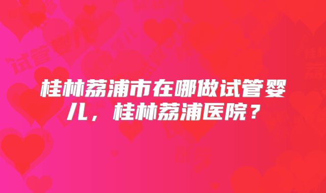 桂林荔浦市在哪做试管婴儿，桂林荔浦医院？