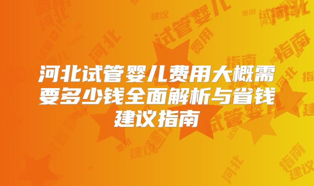 河北试管婴儿费用大概需要多少钱全面解析与省钱建议指南
