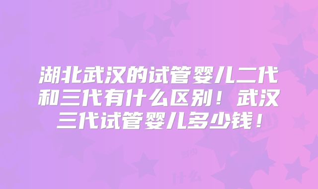 湖北武汉的试管婴儿二代和三代有什么区别！武汉三代试管婴儿多少钱！