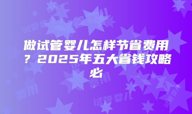 做试管婴儿怎样节省费用？2025年五大省钱攻略必