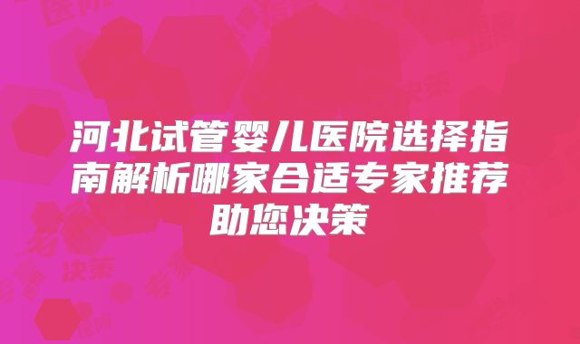河北试管婴儿医院选择指南解析哪家合适专家推荐助您决策