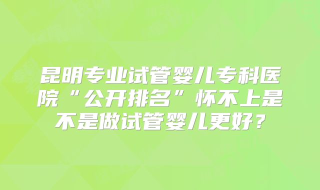 昆明专业试管婴儿专科医院“公开排名”怀不上是不是做试管婴儿更好？