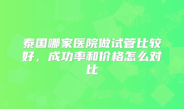 泰国哪家医院做试管比较好，成功率和价格怎么对比
