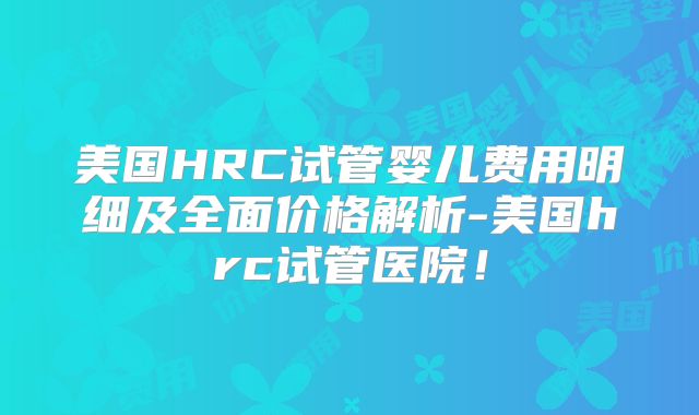 美国HRC试管婴儿费用明细及全面价格解析-美国hrc试管医院！