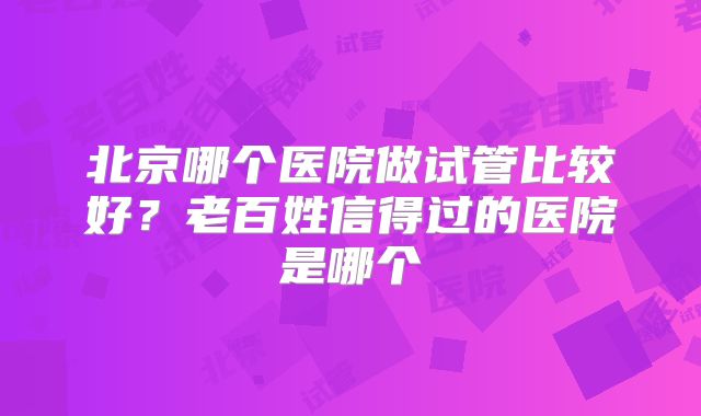 北京哪个医院做试管比较好？老百姓信得过的医院是哪个