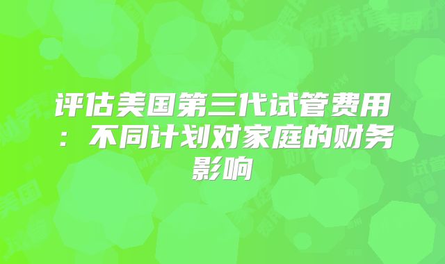 评估美国第三代试管费用：不同计划对家庭的财务影响