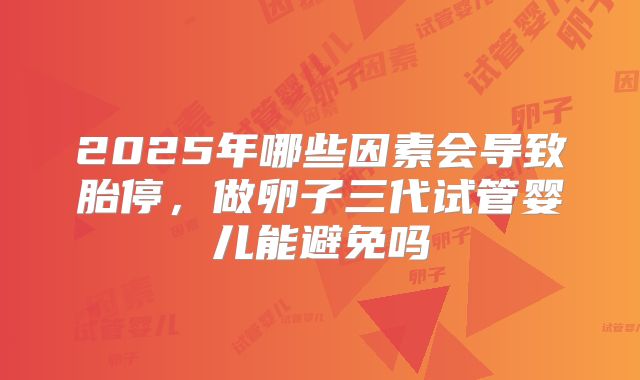 2025年哪些因素会导致胎停，做卵子三代试管婴儿能避免吗